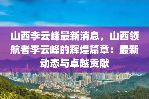 山西李云峰最新消息，山西领航者李云峰的辉煌篇章：最新动态与卓越贡献