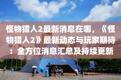 怪物猎人2最新消息在哪，《怪物猎人2》最新动态与玩家期待：全方位消息汇总及持续更新