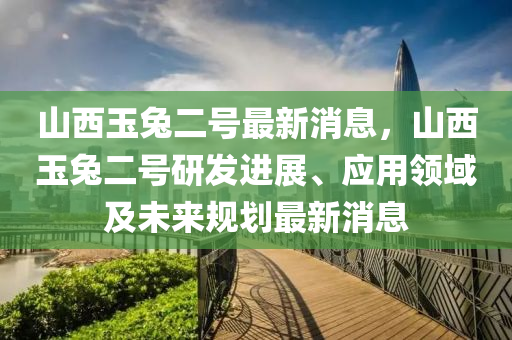山西玉兔二号最新消息，山西玉兔二号研发进展、应用领域及未来规划最新消息