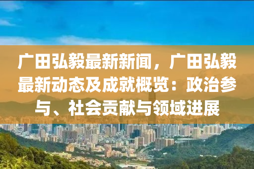 广田弘毅最新新闻，广田弘毅最新动态及成就概览：政治参与、社会贡献与领域进展
