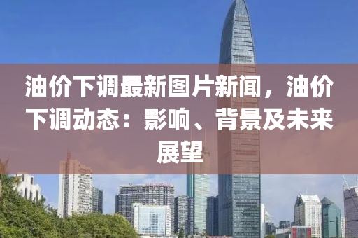 油价下调最新图片新闻，油价下调动态：影响、背景及未来展望