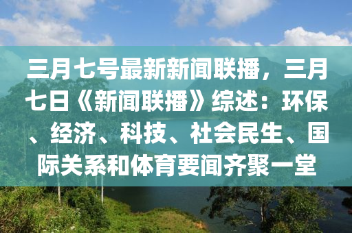 三月七号最新新闻联播，三月七日《新闻联播》综述：环保、经济、科技、社会民生、国际关系和体育要闻齐聚一堂