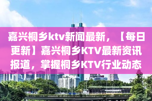 嘉兴桐乡ktv新闻最新，【每日更新】嘉兴桐乡KTV最新资讯报道，掌握桐乡KTV行业动态