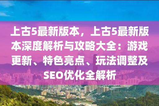 上古5最新版本，上古5最新版本深度解析与攻略大全：游戏更新、特色亮点、玩法调整及SEO优化全解析