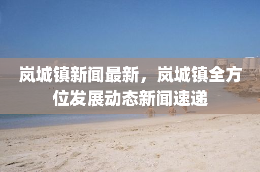 岚城镇新闻最新，岚城镇全方位发展动态新闻速递