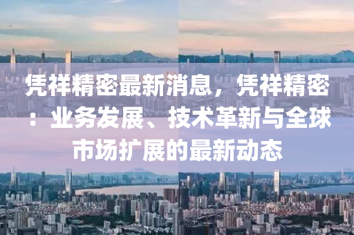 凭祥精密最新消息，凭祥精密：业务发展、技术革新与全球市场扩展的最新动态