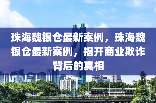珠海魏银仓最新案例，珠海魏银仓最新案例，揭开商业欺诈背后的真相