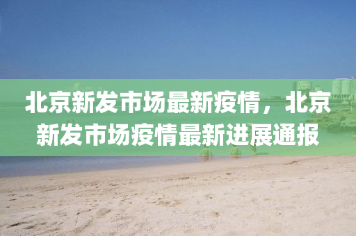 北京新发市场最新疫情，北京新发市场疫情最新进展通报
