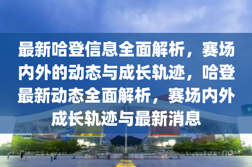 最新哈登信息全面解析，赛场内外的动态与成长轨迹，哈登最新动态全面解析，赛场内外成长轨迹与最新消息