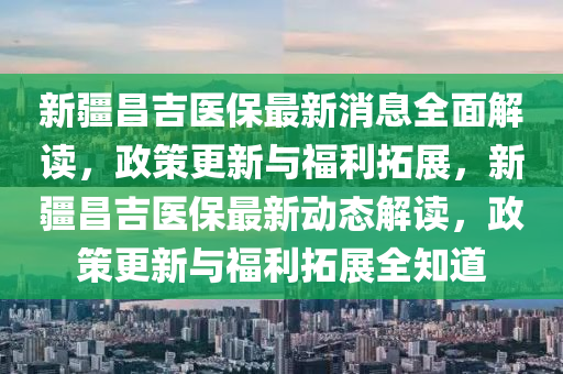 新疆昌吉医保最新消息全面解读，政策更新与福利拓展，新疆昌吉医保最新动态解读，政策更新与福利拓展全知道