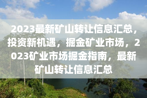 2023最新矿山转让信息汇总，投资新机遇，掘金矿业市场，2023矿业市场掘金指南，最新矿山转让信息汇总