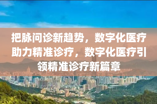 把脉问诊新趋势，数字化医疗助力精准诊疗，数字化医疗引领精准诊疗新篇章