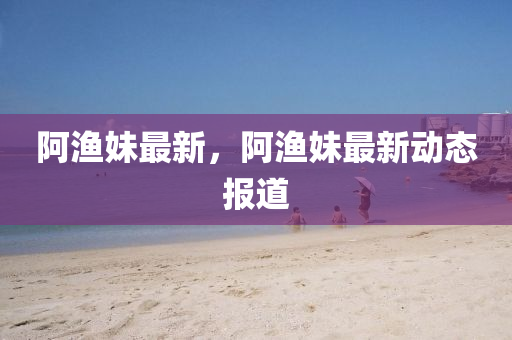 阿渔妹最新，阿渔妹最新动态报道