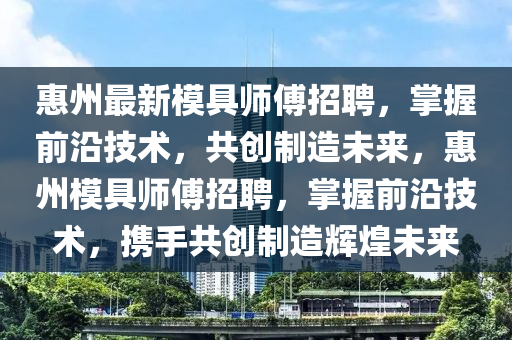惠州最新模具师傅招聘，掌握前沿技术，共创制造未来，惠州模具师傅招聘，掌握前沿技术，携手共创制造辉煌未来