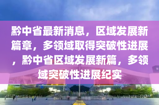 黔中省最新消息，区域发展新篇章，多领域取得突破性进展，黔中省区域发展新篇，多领域突破性进展纪实