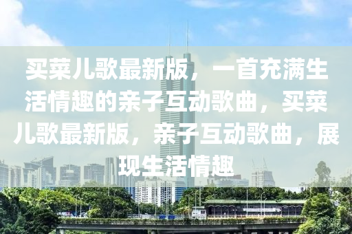 买菜儿歌最新版，一首充满生活情趣的亲子互动歌曲，买菜儿歌最新版，亲子互动歌曲，展现生活情趣