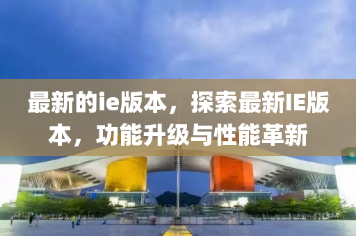 最新的ie版本，探索最新IE版本，功能升级与性能革新