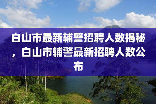 白山市最新辅警招聘人数揭秘，白山市辅警最新招聘人数公布