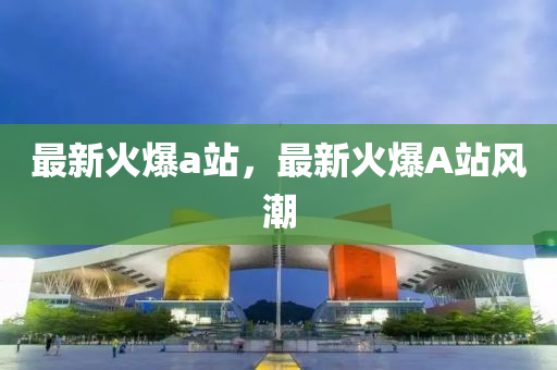 最新火爆a站，最新火爆A站风潮