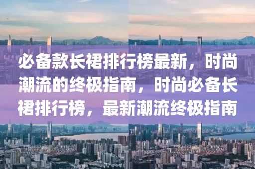 必备款长裙排行榜最新，时尚潮流的终极指南，时尚必备长裙排行榜，最新潮流终极指南