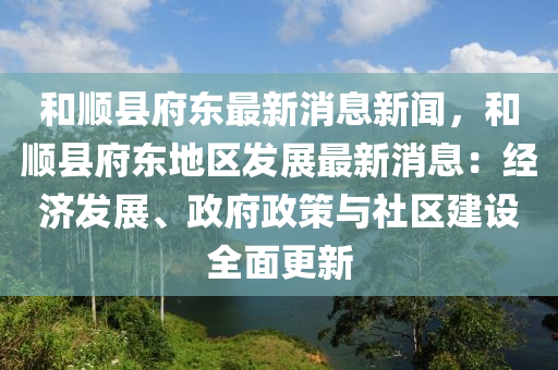 和顺县府东最新消息新闻，和顺县府东地区发展最新消息：经济发展、政府政策与社区建设全面更新