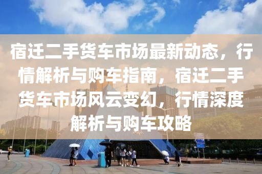 宿迁二手货车市场最新动态，行情解析与购车指南，宿迁二手货车市场风云变幻，行情深度解析与购车攻略