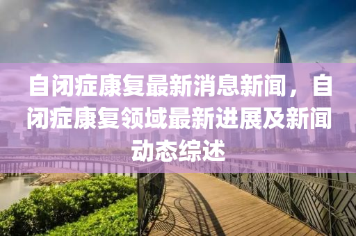 自闭症康复最新消息新闻，自闭症康复领域最新进展及新闻动态综述