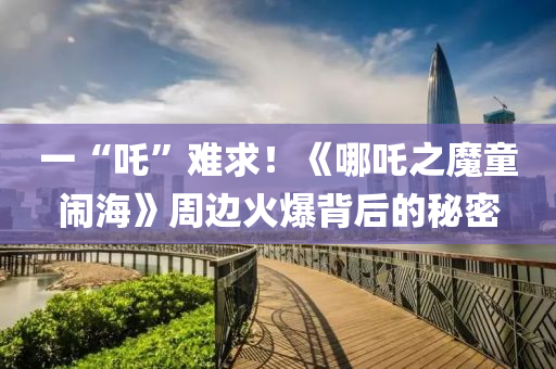 一“吒”难求！《哪吒之魔童闹海》周边火爆背后的秘密