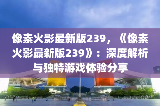 像素火影最新版239，《像素火影最新版239》：深度解析与独特游戏体验分享
