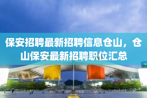 保安招聘最新招聘信息仓山，仓山保安最新招聘职位汇总