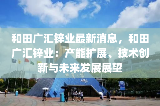 和田广汇锌业最新消息，和田广汇锌业：产能扩展、技术创新与未来发展展望