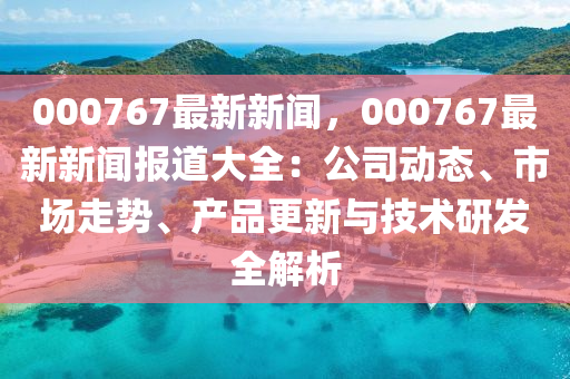 000767最新新闻，000767最新新闻报道大全：公司动态、市场走势、产品更新与技术研发全解析
