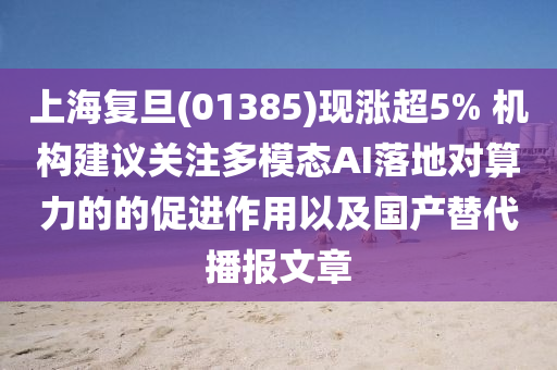 上海复旦(01385)现涨超5% 机构建议关注多模态AI落地对算力的的促进作用以及国产替代播报文章