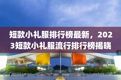 短款小礼服排行榜最新，2023短款小礼服流行排行榜揭晓