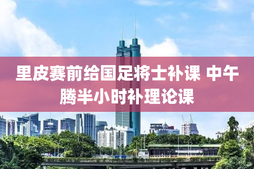里皮赛前给国足将士补课 中午腾半小时补理论课