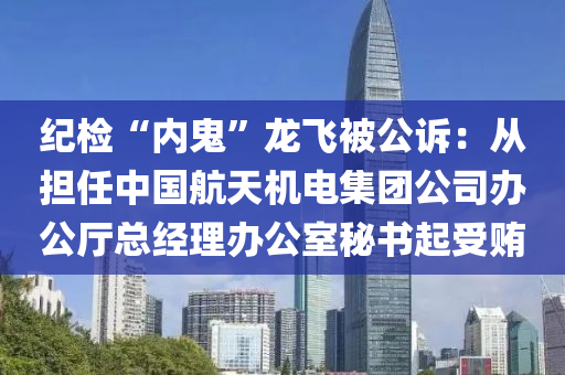 纪检“内鬼”龙飞被公诉：从担任中国航天机电集团公司办公厅总经理办公室秘书起受贿