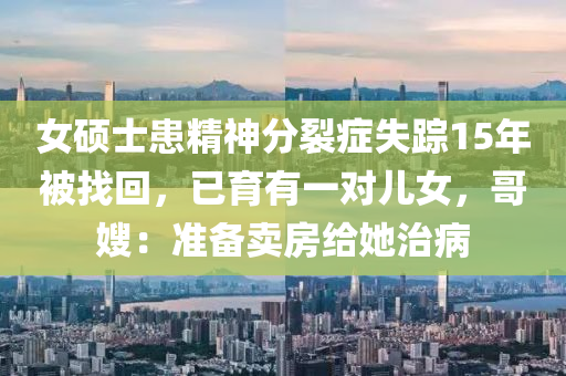 女硕士患精神分裂症失踪15年被找回，已育有一对儿女，哥嫂：准备卖房给她治病