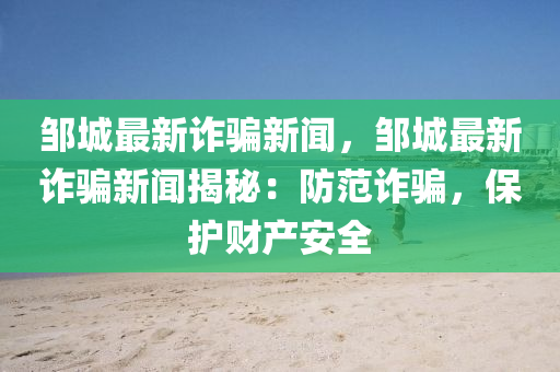 邹城最新诈骗新闻，邹城最新诈骗新闻揭秘：防范诈骗，保护财产安全
