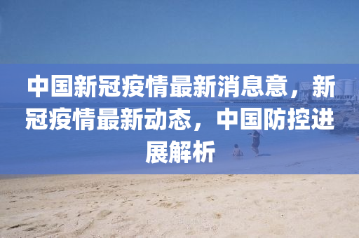 中国新冠疫情最新消息意，新冠疫情最新动态，中国防控进展解析