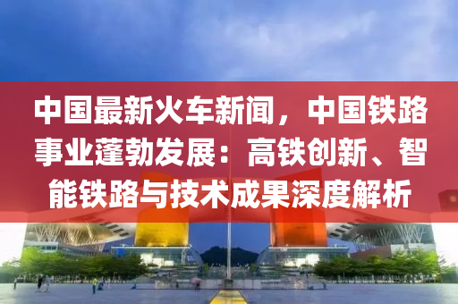 中国最新火车新闻，中国铁路事业蓬勃发展：高铁创新、智能铁路与技术成果深度解析