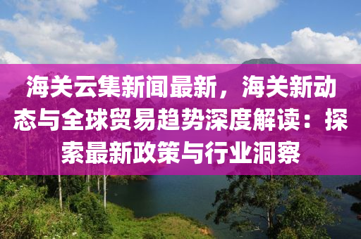 海关云集新闻最新，海关新动态与全球贸易趋势深度解读：探索最新政策与行业洞察