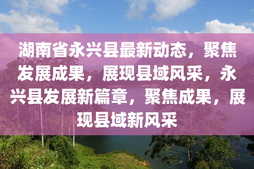 湖南省永兴县最新动态，聚焦发展成果，展现县域风采，永兴县发展新篇章，聚焦成果，展现县域新风采