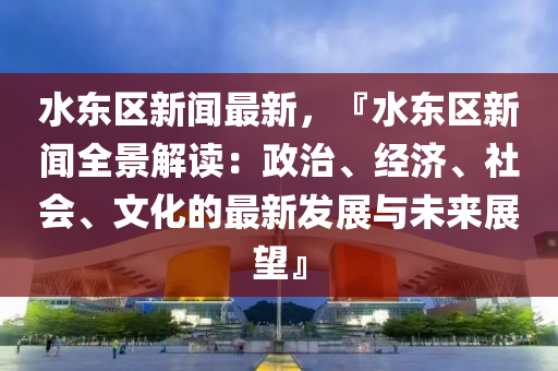 水东区新闻最新，『水东区新闻全景解读：政治、经济、社会、文化的最新发展与未来展望』