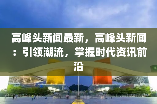 高峰头新闻最新，高峰头新闻：引领潮流，掌握时代资讯前沿