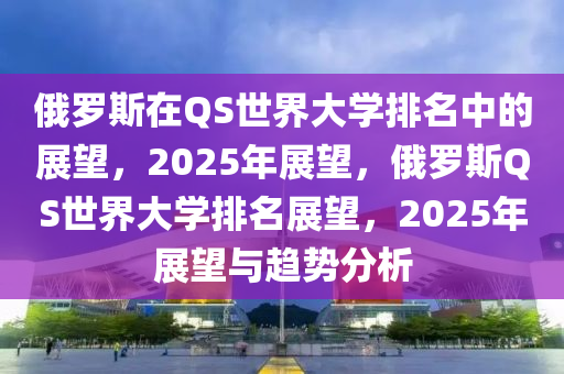 俄罗斯在QS世界大学排名中的展望，2025年展望，俄罗斯QS世界大学排名展望，2025年展望与趋势分析