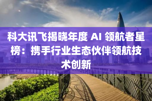 科大讯飞揭晓年度 AI 领航者星榜：携手行业生态伙伴领航技术创新