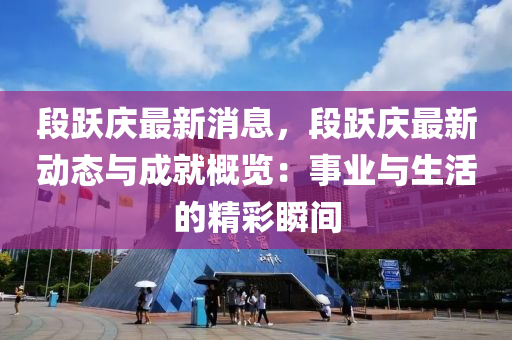 段跃庆最新消息，段跃庆最新动态与成就概览：事业与生活的精彩瞬间