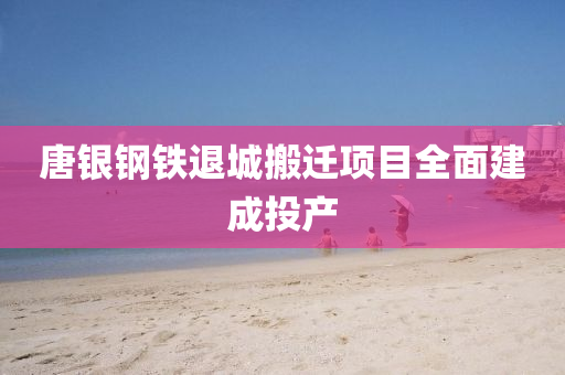 唐银钢铁退城搬迁项目全面建成投产