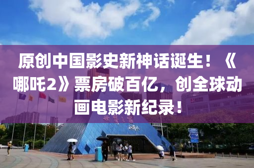 原创中国影史新神话诞生！《哪吒2》票房破百亿，创全球动画电影新纪录！
