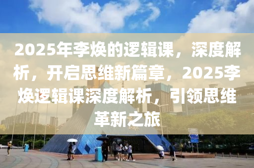 2025年李焕的逻辑课，深度解析，开启思维新篇章，2025李焕逻辑课深度解析，引领思维革新之旅